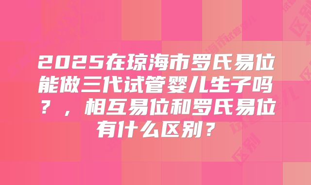 2025在琼海市罗氏易位能做三代试管婴儿生子吗？，相互易位和罗氏易位有什么区别？
