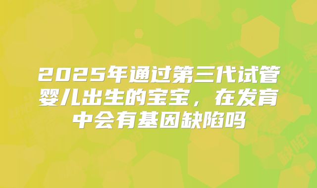 2025年通过第三代试管婴儿出生的宝宝，在发育中会有基因缺陷吗