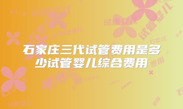 石家庄三代试管费用是多少试管婴儿综合费用