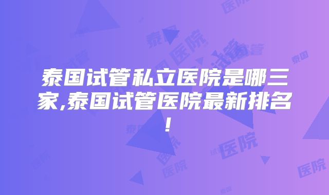 泰国试管私立医院是哪三家,泰国试管医院最新排名!