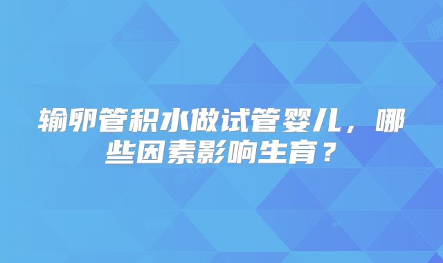 输卵管积水做试管婴儿，哪些因素影响生育？