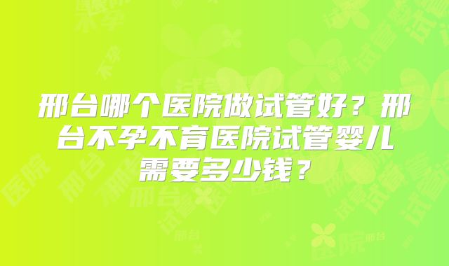 邢台哪个医院做试管好?邢台不孕不育医院试管婴儿需要多少钱?