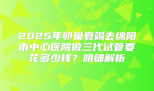 2025年卵巢衰竭去绵阳市中心医院做三代试管要花多少钱?明细解析