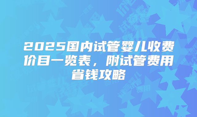 2025国内试管婴儿收费价目一览表,附试管费用省钱攻略