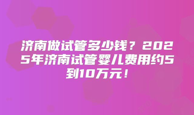 济南做试管多少钱？2025年济南试管婴儿费用约5到10万元！