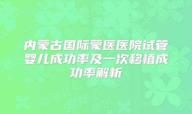 内蒙古国际蒙医医院试管婴儿成功率及一次移植成功率解析