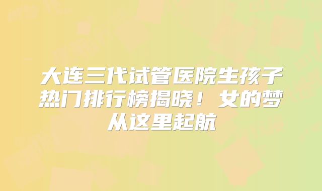 大连三代试管医院生孩子热门排行榜揭晓！女的梦从这里起航