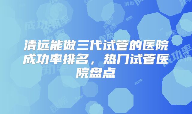 清远能做三代试管的医院成功率排名,热门试管医院盘点