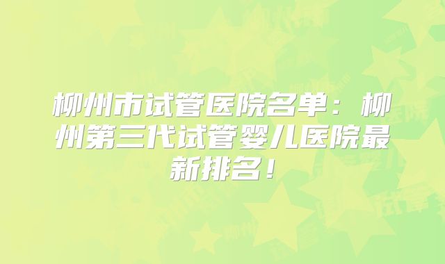 柳州市试管医院名单：柳州第三代试管婴儿医院最新排名！