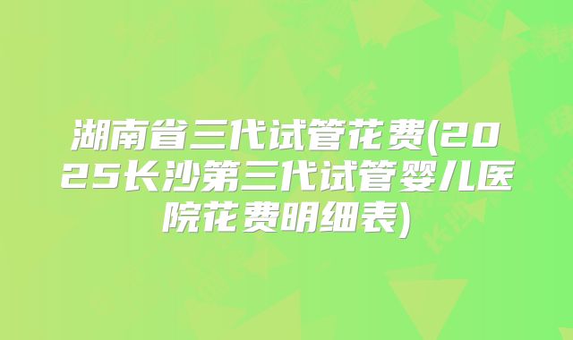 湖南省三代试管花费(2025长沙第三代试管婴儿医院花费明细表)