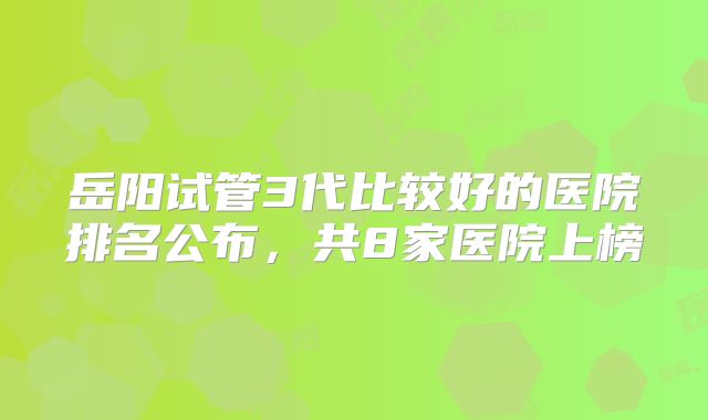 岳阳试管3代比较好的医院排名公布,共8家医院上榜