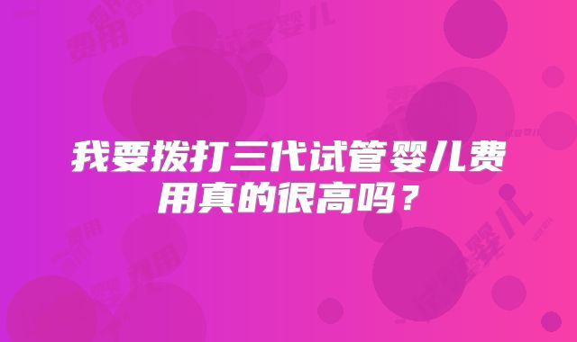 我要拨打三代试管婴儿费用真的很高吗?