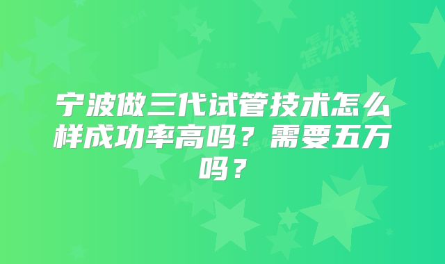 宁波做三代试管技术怎么样成功率高吗?需要五万吗?