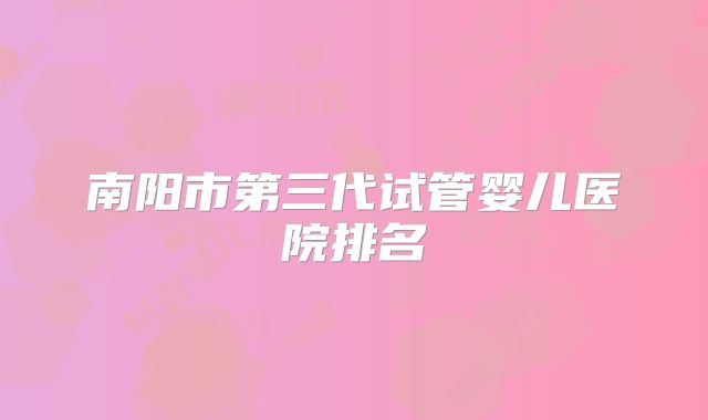 南阳市第三代试管婴儿医院排名