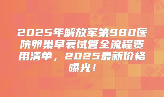 2025年解放军第980医院卵巢早衰试管全流程费用清单，2025最新价格曝光！