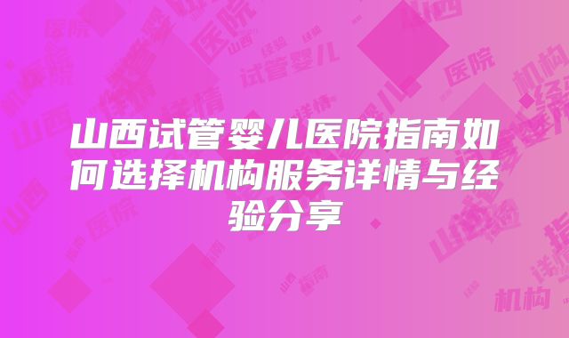 山西试管婴儿医院指南如何选择机构服务详情与经验分享