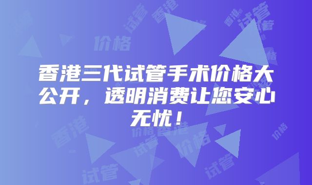 香港三代试管手术价格大公开,透明消费让您安心无忧!