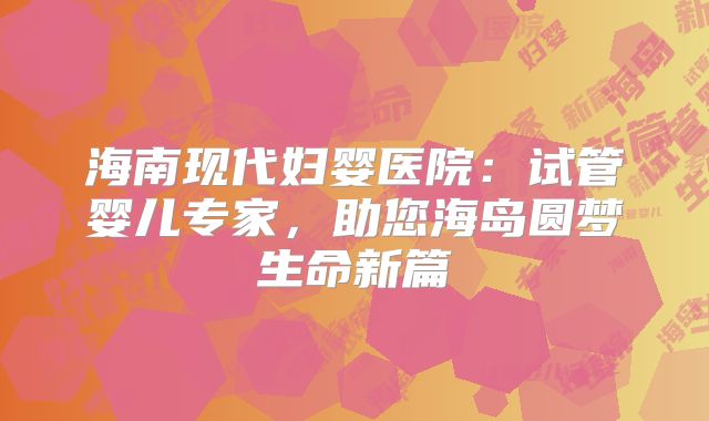 海南现代妇婴医院：试管婴儿专家，助您海岛圆梦生命新篇