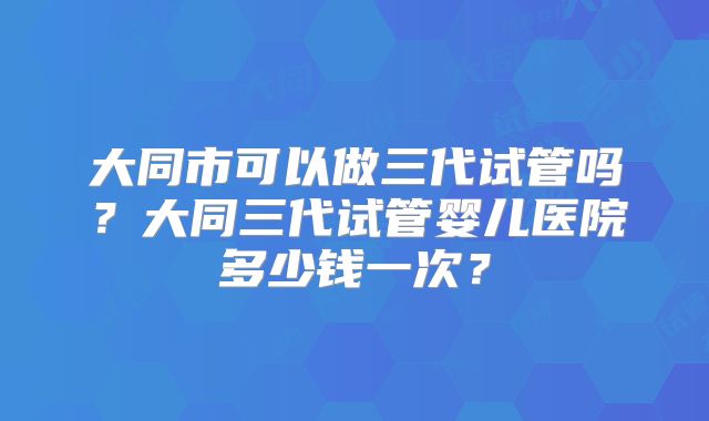 大同市可以做三代试管吗?大同三代试管婴儿医院多少钱一次?