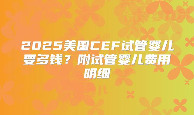 2025美国CEF试管婴儿要多钱？附试管婴儿费用明细