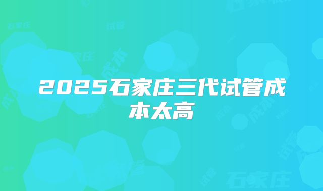 2025石家庄三代试管成本太高