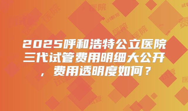 2025呼和浩特公立医院三代试管费用明细大公开，费用透明度如何？