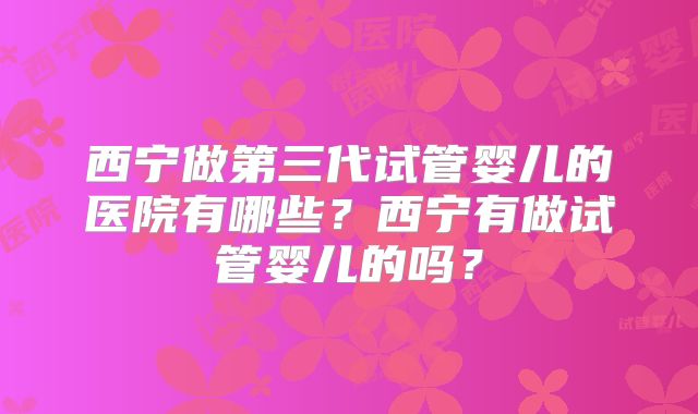 西宁做第三代试管婴儿的医院有哪些?西宁有做试管婴儿的吗?