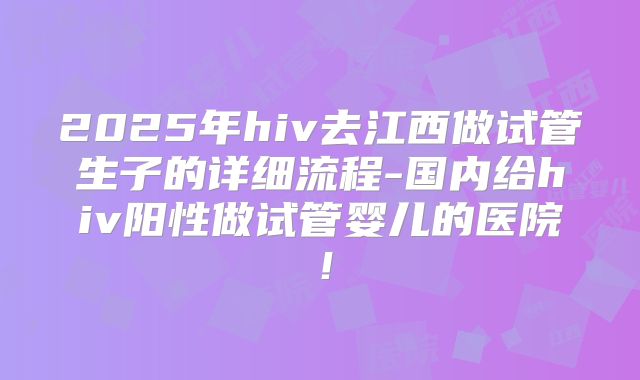 2025年hiv去江西做试管生子的详细流程-国内给hiv阳性做试管婴儿的医院!