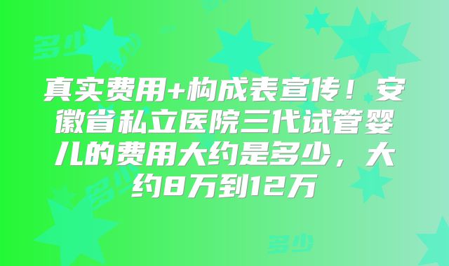真实费用+构成表宣传!安徽省私立医院三代试管婴儿的费用大约是多少,大约8万到12万