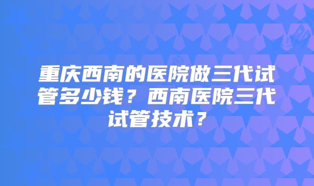 重庆西南的医院做三代试管多少钱？西南医院三代试管技术？