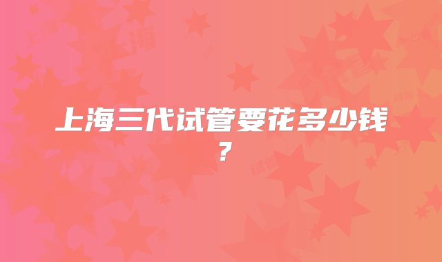 上海三代试管要花多少钱?