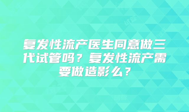 复发性流产医生同意做三代试管吗?复发性流产需要做造影么?