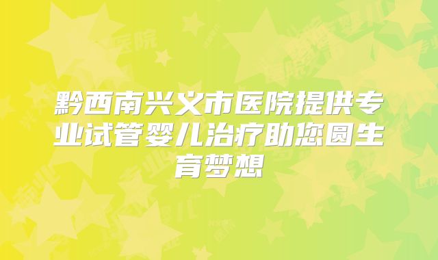黔西南兴义市医院提供专业试管婴儿治疗助您圆生育梦想