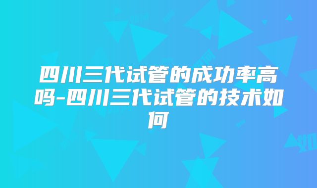 四川三代试管的成功率高吗-四川三代试管的技术如何