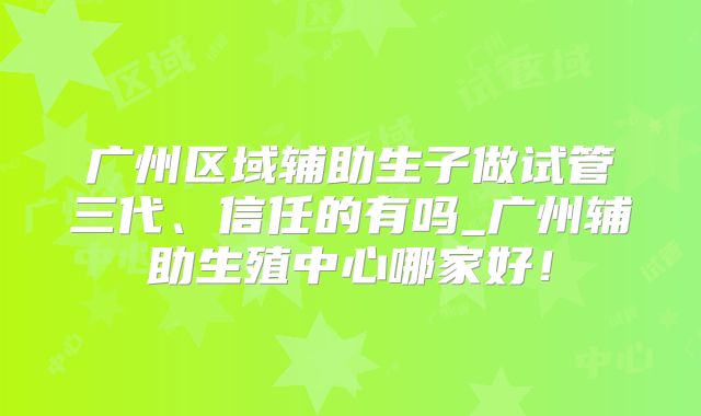 广州区域辅助生子做试管三代、信任的有吗_广州辅助生殖中心哪家好!