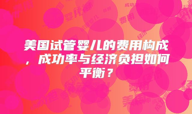 美国试管婴儿的费用构成,成功率与经济负担如何平衡?