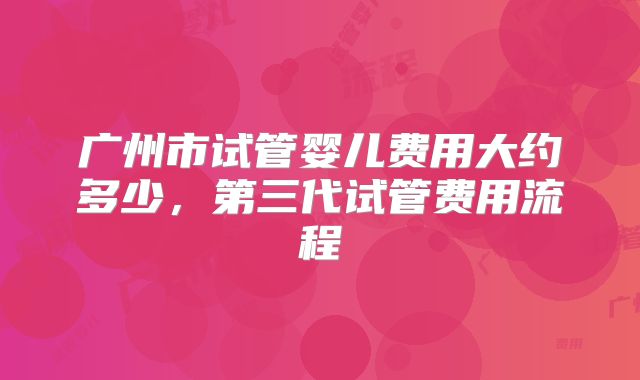 广州市试管婴儿费用大约多少，第三代试管费用流程