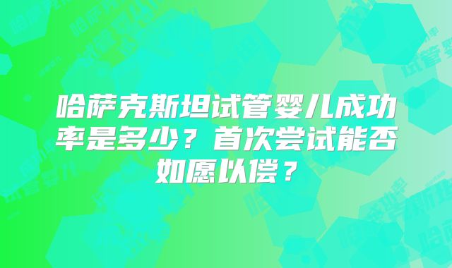 哈萨克斯坦试管婴儿成功率是多少?首次尝试能否如愿以偿?