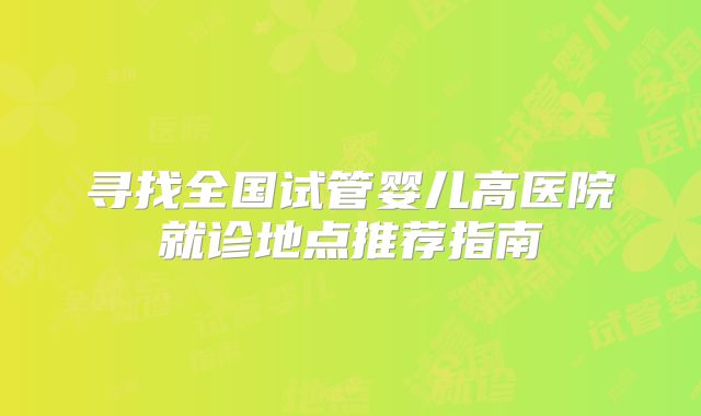 寻找全国试管婴儿高医院就诊地点推荐指南