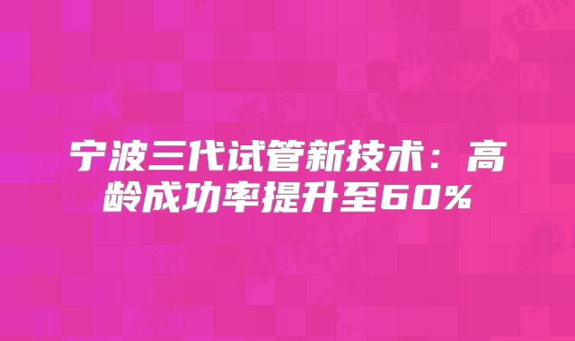宁波三代试管新技术：高龄成功率提升至60%