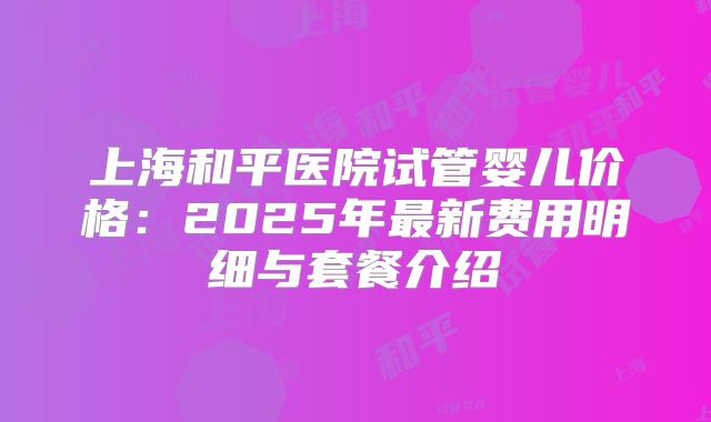 上海和平医院试管婴儿价格:2025年最新费用明细与套餐介绍