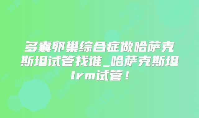 多囊卵巢综合症做哈萨克斯坦试管找谁_哈萨克斯坦irm试管！