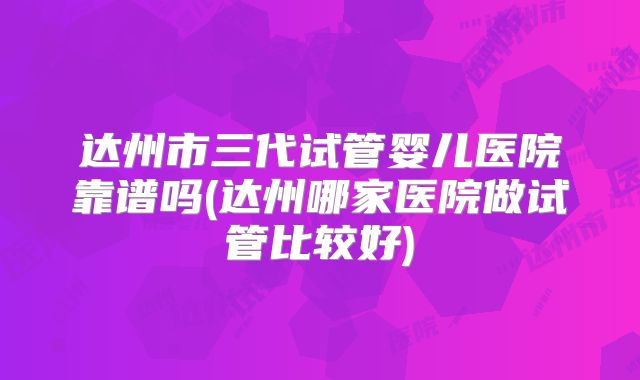 达州市三代试管婴儿医院靠谱吗(达州哪家医院做试管比较好)