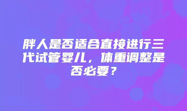 胖人是否适合直接进行三代试管婴儿,体重调整是否必要?