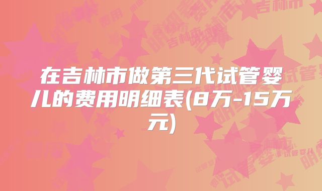 在吉林市做第三代试管婴儿的费用明细表(8万-15万元)