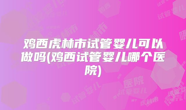 鸡西虎林市试管婴儿可以做吗(鸡西试管婴儿哪个医院)