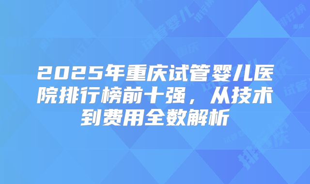 2025年重庆试管婴儿医院排行榜前十强,从技术到费用全数解析