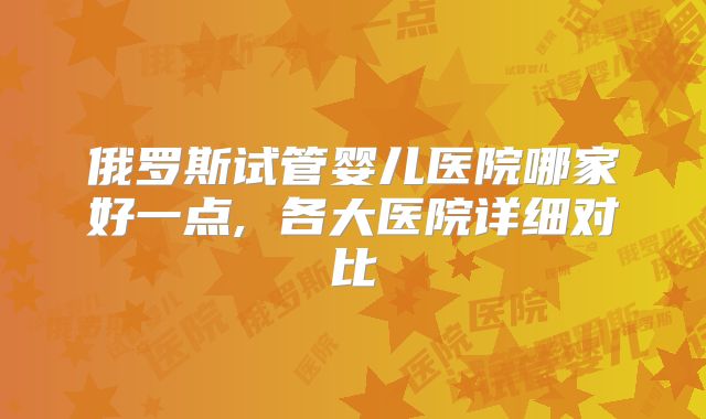 俄罗斯试管婴儿医院哪家好一点, 各大医院详细对比