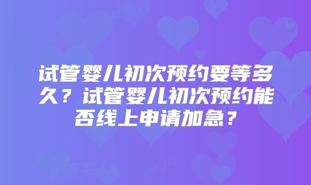 试管婴儿初次预约要等多久？试管婴儿初次预约能否线上申请加急？
