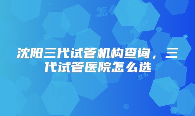 沈阳三代试管机构查询，三代试管医院怎么选